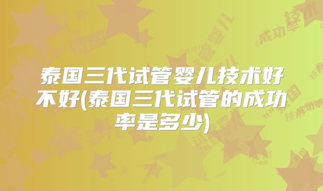 泰国三代试管婴儿技术好不好(泰国三代试管的成功率是多少)
