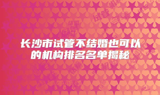 长沙市试管不结婚也可以的机构排名名单揭秘