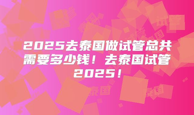 2025去泰国做试管总共需要多少钱!去泰国试管2025!