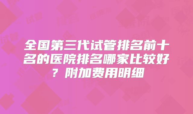 全国第三代试管排名前十名的医院排名哪家比较好?附加费用明细