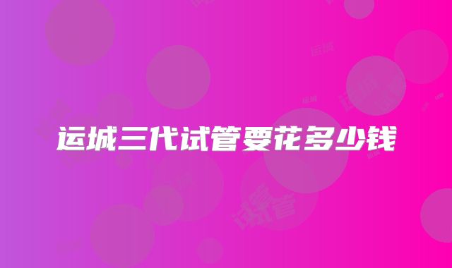运城三代试管要花多少钱