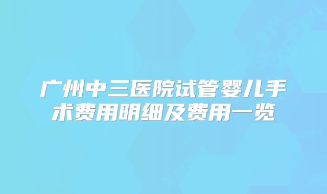 广州中三医院试管婴儿手术费用明细及费用一览