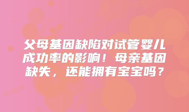 父母基因缺陷对试管婴儿成功率的影响！母亲基因缺失，还能拥有宝宝吗？