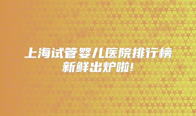 上海试管婴儿医院排行榜新鲜出炉啦!
