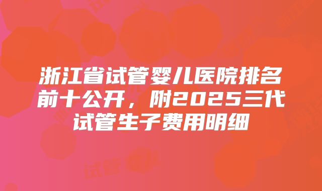 浙江省试管婴儿医院排名前十公开，附2025三代试管生子费用明细