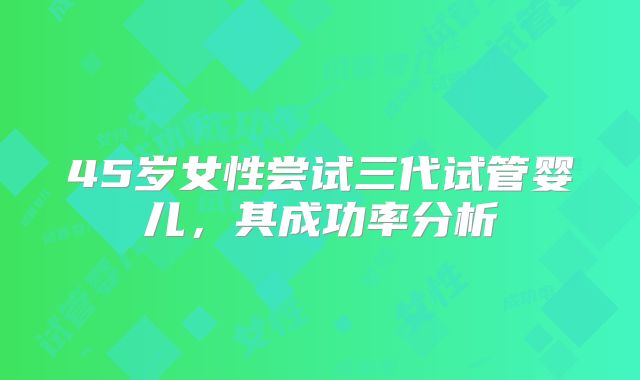 45岁女性尝试三代试管婴儿，其成功率分析