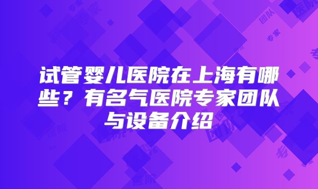 试管婴儿医院在上海有哪些？有名气医院专家团队与设备介绍