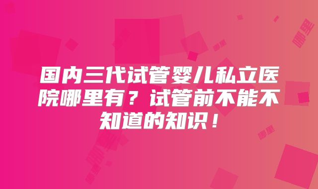 国内三代试管婴儿私立医院哪里有?试管前不能不知道的知识!