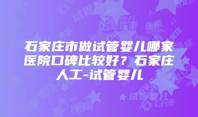 石家庄市做试管婴儿哪家医院口碑比较好？石家庄人工-试管婴儿