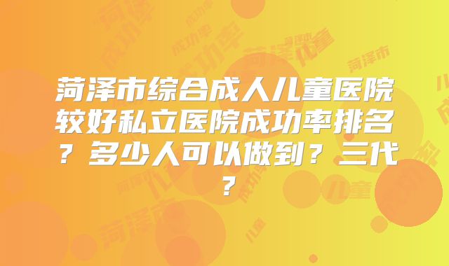 菏泽市综合成人儿童医院较好私立医院成功率排名?多少人可以做到?三代?