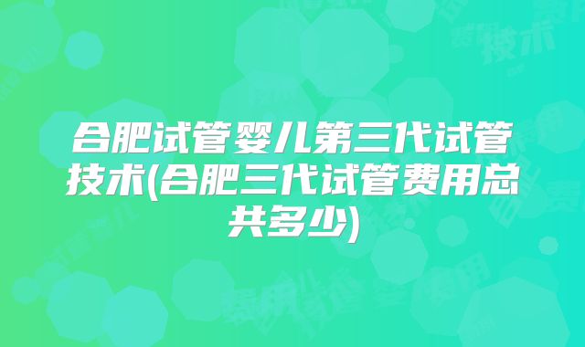 合肥试管婴儿第三代试管技术(合肥三代试管费用总共多少)