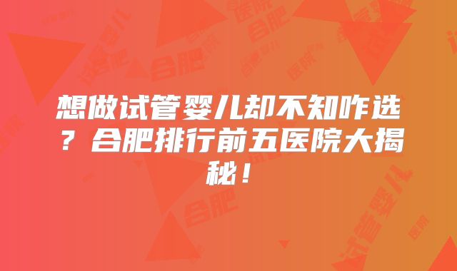 想做试管婴儿却不知咋选？合肥排行前五医院大揭秘！