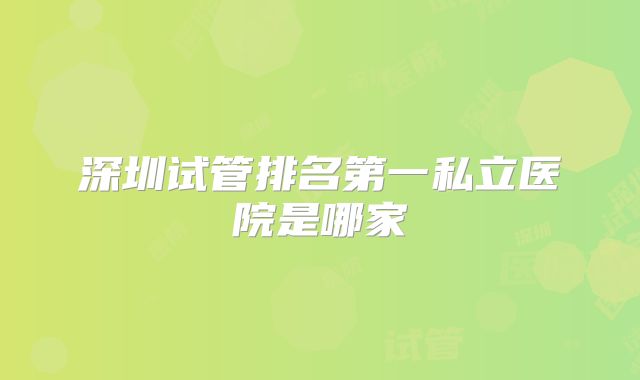 深圳试管排名第一私立医院是哪家
