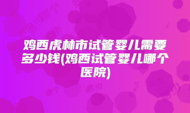鸡西虎林市试管婴儿需要多少钱(鸡西试管婴儿哪个医院)