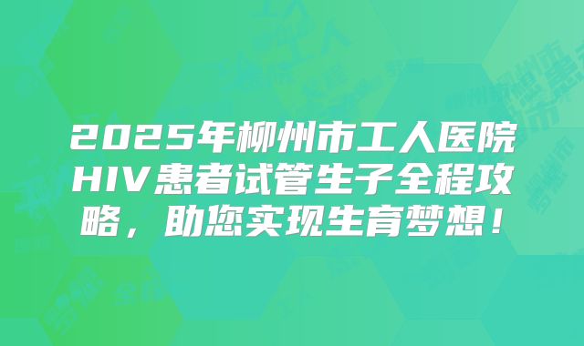2025年柳州市工人医院HIV患者试管生子全程攻略,助您实现生育梦想!