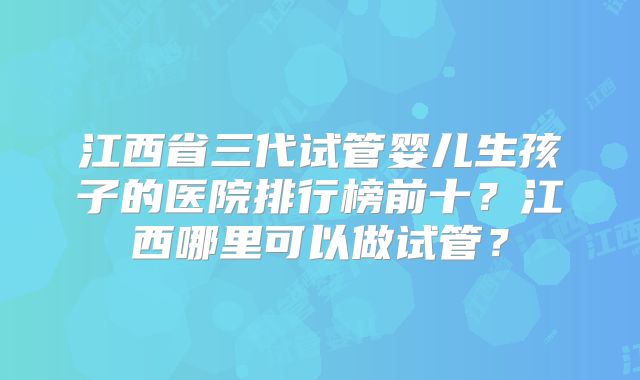 江西省三代试管婴儿生孩子的医院排行榜前十?江西哪里可以做试管?