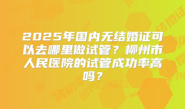 2025年国内无结婚证可以去哪里做试管?柳州市人民医院的试管成功率高吗?