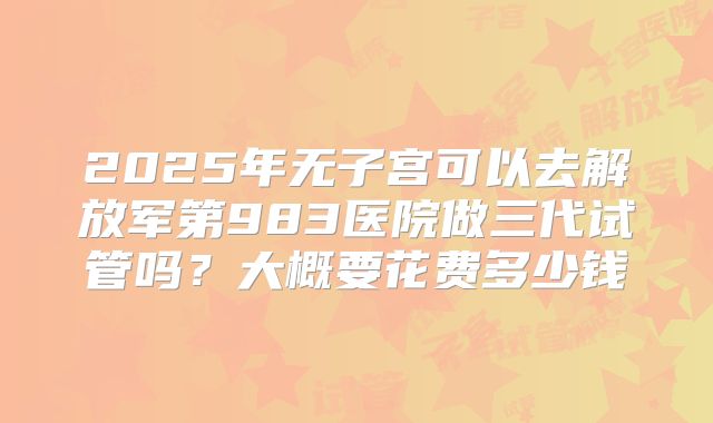 2025年无子宫可以去解放军第983医院做三代试管吗?大概要花费多少钱