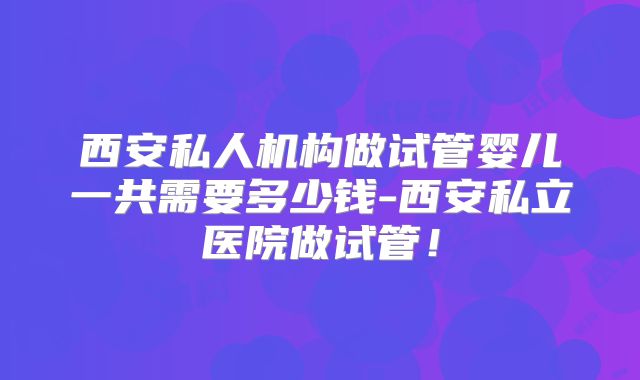 西安私人机构做试管婴儿一共需要多少钱-西安私立医院做试管！