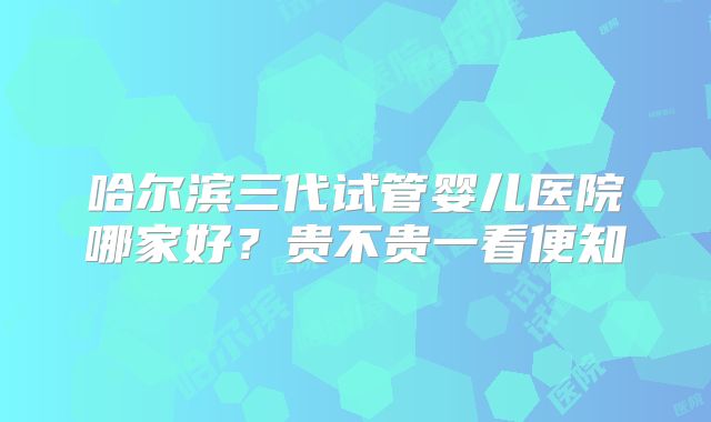 哈尔滨三代试管婴儿医院哪家好？贵不贵一看便知