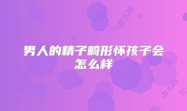 男人的精子畸形怀孩子会怎么样
