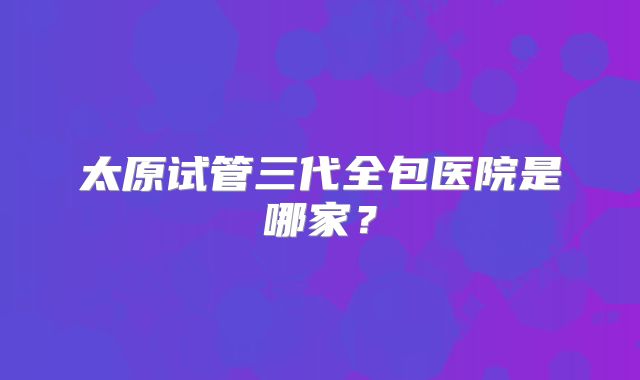 太原试管三代全包医院是哪家？