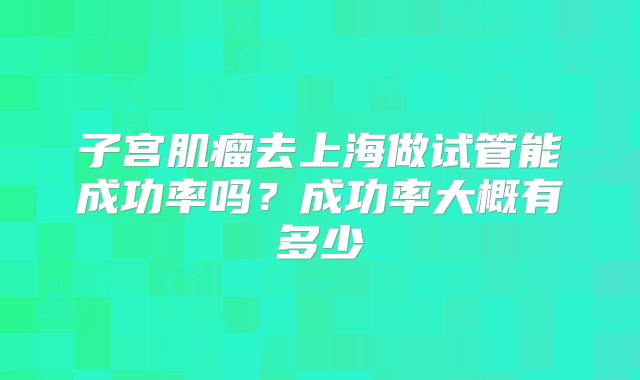 子宫肌瘤去上海做试管能成功率吗？成功率大概有多少
