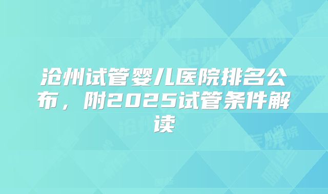 沧州试管婴儿医院排名公布，附2025试管条件解读