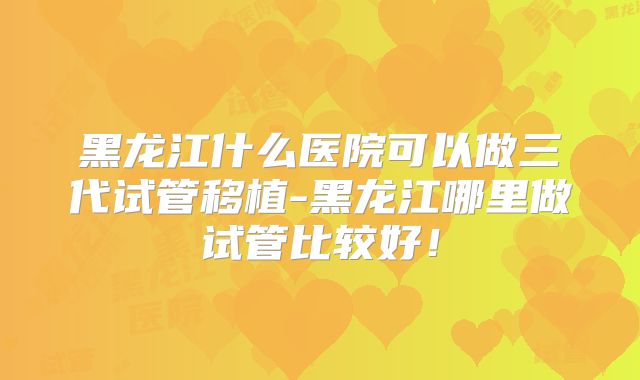 黑龙江什么医院可以做三代试管移植-黑龙江哪里做试管比较好!