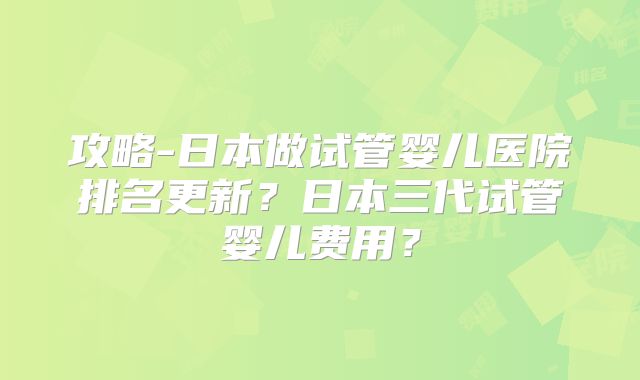 攻略-日本做试管婴儿医院排名更新？日本三代试管婴儿费用？