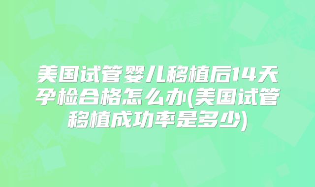 美国试管婴儿移植后14天孕检合格怎么办(美国试管移植成功率是多少)