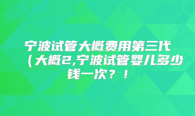 宁波试管大概费用第三代(大概2,宁波试管婴儿多少钱一次?!