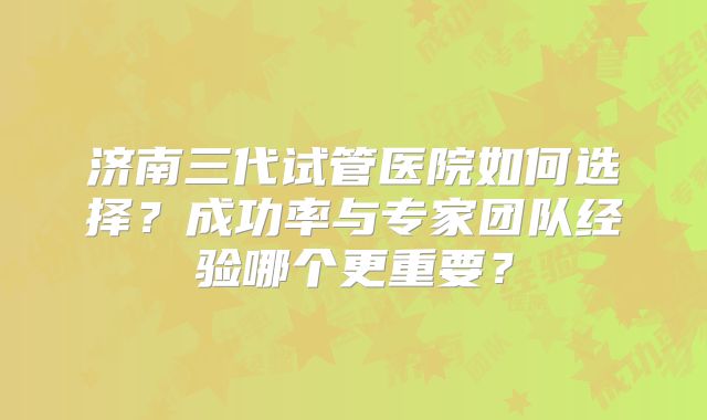 济南三代试管医院如何选择？成功率与专家团队经验哪个更重要？