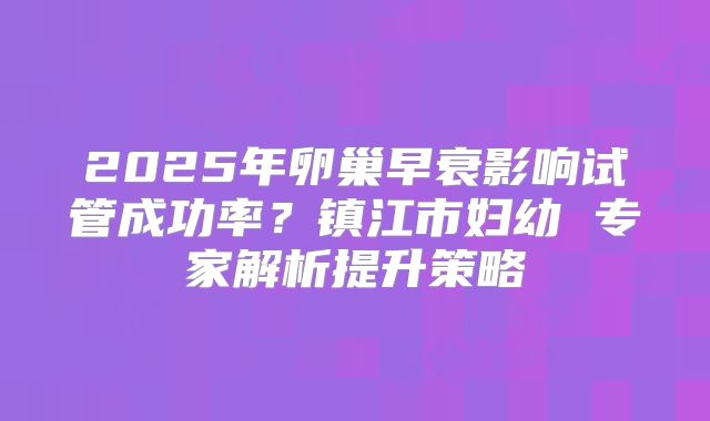 2025年卵巢早衰影响试管成功率?镇江市妇幼 专家解析提升策略