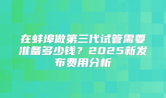 在蚌埠做第三代试管需要准备多少钱？2025新发布费用分析