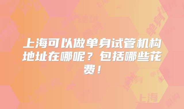 上海可以做单身试管机构地址在哪呢?包括哪些花费!