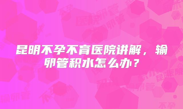 昆明不孕不育医院讲解,输卵管积水怎么办?