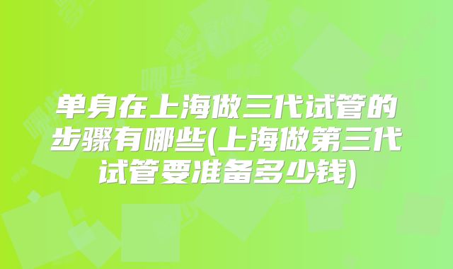 单身在上海做三代试管的步骤有哪些(上海做第三代试管要准备多少钱)