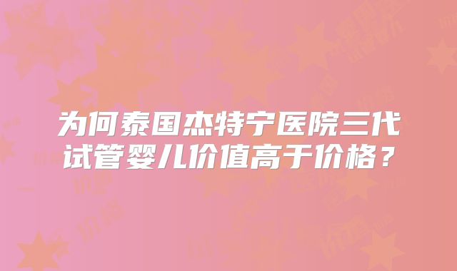 为何泰国杰特宁医院三代试管婴儿价值高于价格？