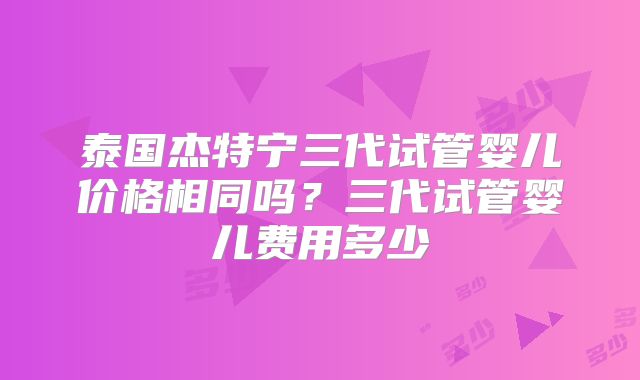 泰国杰特宁三代试管婴儿价格相同吗？三代试管婴儿费用多少