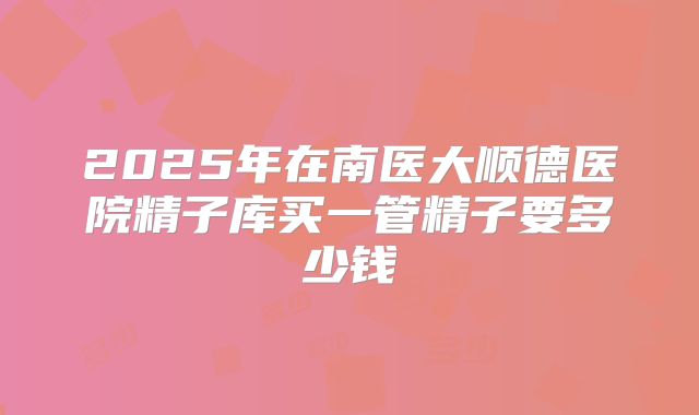 2025年在南医大顺德医院精子库买一管精子要多少钱
