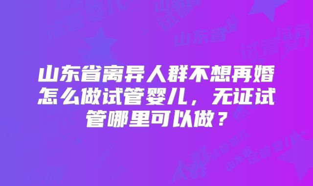 山东省离异人群不想再婚怎么做试管婴儿，无证试管哪里可以做？