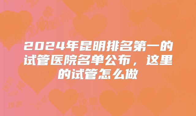 2024年昆明排名第一的试管医院名单公布，这里的试管怎么做