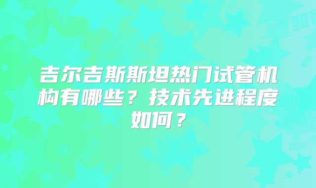 吉尔吉斯斯坦热门试管机构有哪些？技术先进程度如何？
