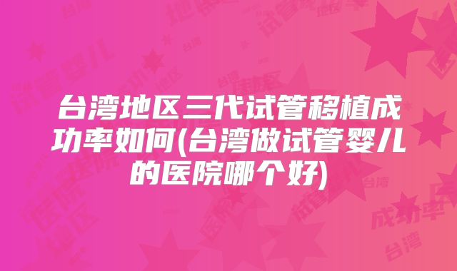 台湾地区三代试管移植成功率如何(台湾做试管婴儿的医院哪个好)