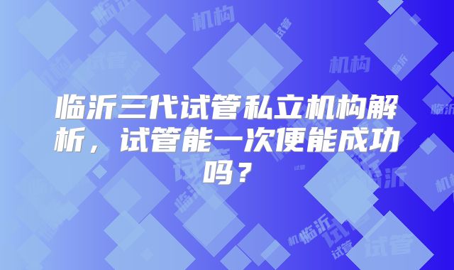 临沂三代试管私立机构解析，试管能一次便能成功吗？