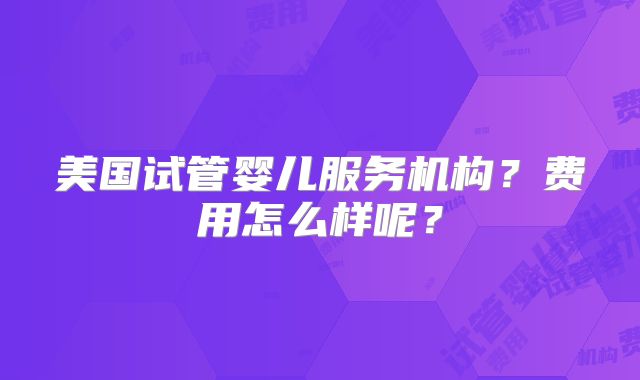 美国试管婴儿服务机构?费用怎么样呢?