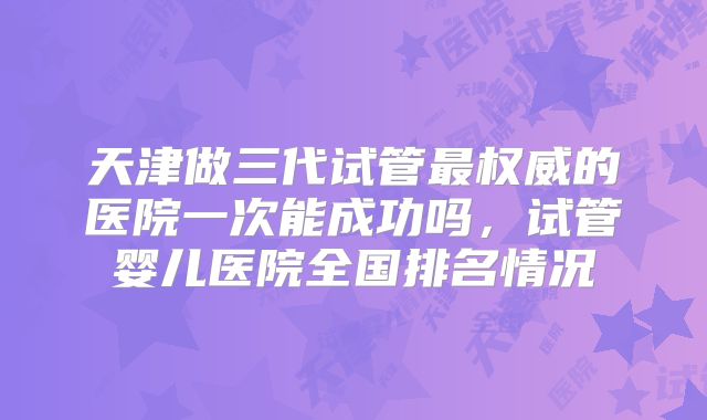 天津做三代试管最权威的医院一次能成功吗,试管婴儿医院全国排名情况
