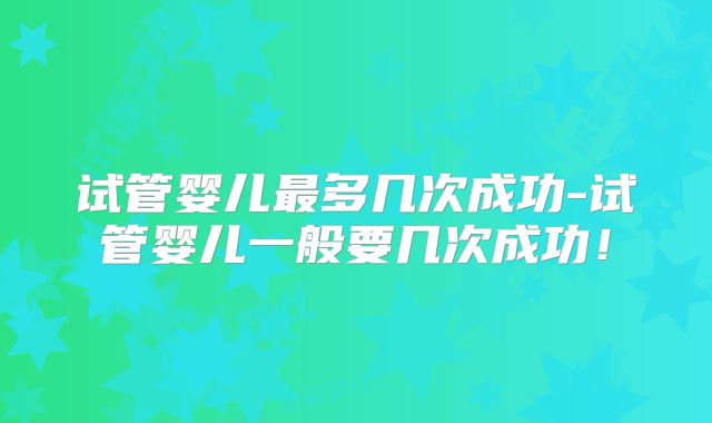 试管婴儿最多几次成功-试管婴儿一般要几次成功！