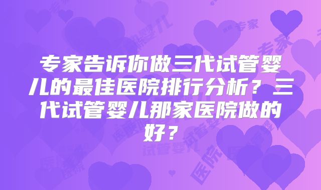 专家告诉你做三代试管婴儿的最佳医院排行分析？三代试管婴儿那家医院做的好？
